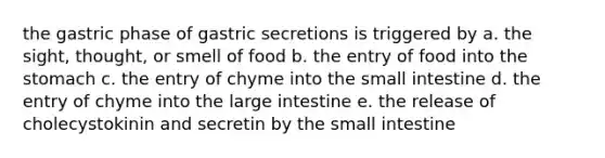 the gastric phase of gastric secretions is triggered by a. the sight, thought, or smell of food b. the entry of food into the stomach c. the entry of chyme into the small intestine d. the entry of chyme into the large intestine e. the release of cholecystokinin and secretin by the small intestine