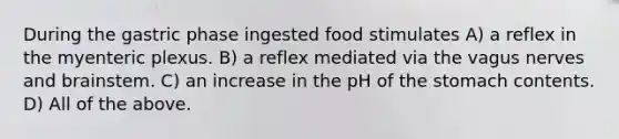 During the gastric phase ingested food stimulates A) a reflex in the myenteric plexus. B) a reflex mediated via the vagus nerves and brainstem. C) an increase in the pH of the stomach contents. D) All of the above.