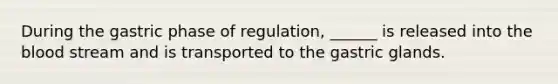 During the gastric phase of regulation, ______ is released into the blood stream and is transported to the gastric glands.