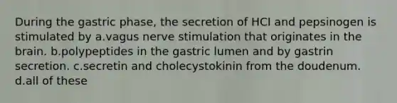 During the gastric phase, the secretion of HCI and pepsinogen is stimulated by a.vagus nerve stimulation that originates in the brain. b.polypeptides in the gastric lumen and by gastrin secretion. c.secretin and cholecystokinin from the doudenum. d.all of these