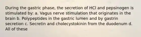 During the gastric phase, the secretion of HCl and pepsinogen is stimulated by: a. Vagus nerve stimulation that originates in <a href='https://www.questionai.com/knowledge/kLMtJeqKp6-the-brain' class='anchor-knowledge'>the brain</a> b. Polypeptides in the gastric lumen and by gastrin secretion c. Secretin and cholecystokinin from the duodenum d. All of these