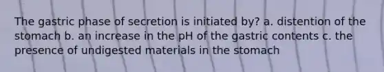 The gastric phase of secretion is initiated by? a. distention of the stomach b. an increase in the pH of the gastric contents c. the presence of undigested materials in the stomach