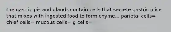 the gastric pis and glands contain cells that secrete gastric juice that mixes with ingested food to form chyme... parietal cells= chief cells= mucous cells= g cells=