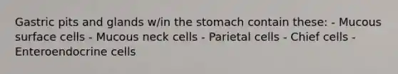 Gastric pits and glands w/in the stomach contain these: - Mucous surface cells - Mucous neck cells - Parietal cells - Chief cells - Enteroendocrine cells