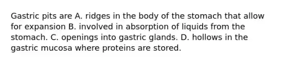 Gastric pits are A. ridges in the body of the stomach that allow for expansion B. involved in absorption of liquids from the stomach. C. openings into gastric glands. D. hollows in the gastric mucosa where proteins are stored.