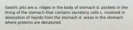 Gastric pits are a. ridges in the body of stomach b. pockets in the lining of <a href='https://www.questionai.com/knowledge/kLccSGjkt8-the-stomach' class='anchor-knowledge'>the stomach</a> that contains secretory cells c. involved in absorption of liquids from the stomach d. areas in the stomach where proteins are denatured