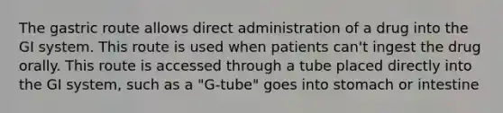 The gastric route allows direct administration of a drug into the GI system. This route is used when patients can't ingest the drug orally. This route is accessed through a tube placed directly into the GI system, such as a "G-tube" goes into stomach or intestine