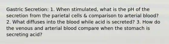 Gastric Secretion: 1. When stimulated, what is the pH of the secretion from the parietal cells & comparison to arterial blood? 2. What diffuses into the blood while acid is secreted? 3. How do the venous and arterial blood compare when the stomach is secreting acid?