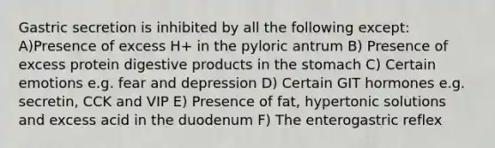 Gastric secretion is inhibited by all the following except: A)Presence of excess H+ in the pyloric antrum B) Presence of excess protein digestive products in the stomach C) Certain emotions e.g. fear and depression D) Certain GIT hormones e.g. secretin, CCK and VIP E) Presence of fat, hypertonic solutions and excess acid in the duodenum F) The enterogastric reflex