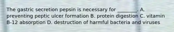 The gastric secretion pepsin is necessary for ________. A. preventing peptic ulcer formation B. protein digestion C. vitamin B-12 absorption D. destruction of harmful bacteria and viruses