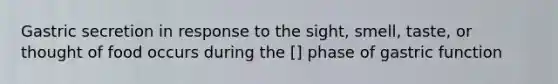 Gastric secretion in response to the sight, smell, taste, or thought of food occurs during the [] phase of gastric function