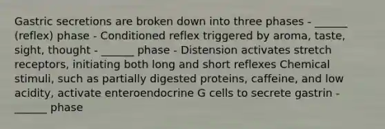 Gastric secretions are broken down into three phases - ______ (reflex) phase - Conditioned reflex triggered by aroma, taste, sight, thought - ______ phase - Distension activates stretch receptors, initiating both long and short reflexes Chemical stimuli, such as partially digested proteins, caffeine, and low acidity, activate enteroendocrine G cells to secrete gastrin - ______ phase