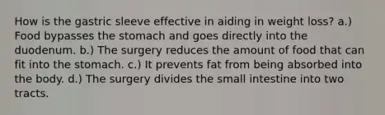 How is the gastric sleeve effective in aiding in weight loss? a.) Food bypasses the stomach and goes directly into the duodenum. b.) The surgery reduces the amount of food that can fit into the stomach. c.) It prevents fat from being absorbed into the body. d.) The surgery divides the small intestine into two tracts.