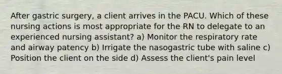 After gastric surgery, a client arrives in the PACU. Which of these nursing actions is most appropriate for the RN to delegate to an experienced nursing assistant? a) Monitor the respiratory rate and airway patency b) Irrigate the nasogastric tube with saline c) Position the client on the side d) Assess the client's pain level