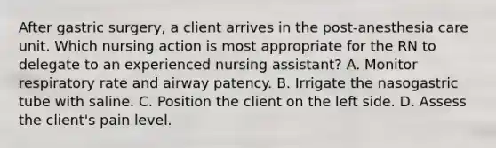 After gastric surgery, a client arrives in the post-anesthesia care unit. Which nursing action is most appropriate for the RN to delegate to an experienced nursing assistant? A. Monitor respiratory rate and airway patency. B. Irrigate the nasogastric tube with saline. C. Position the client on the left side. D. Assess the client's pain level.