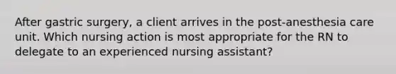 After gastric surgery, a client arrives in the post-anesthesia care unit. Which nursing action is most appropriate for the RN to delegate to an experienced nursing assistant?