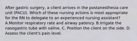 After gastric surgery, a client arrives in the postanesthesia care unit (PACU). Which of these nursing actions is most appropriate for the RN to delegate to an experienced nursing assistant? A.Monitor respiratory rate and airway patency. B.Irrigate the nasogastric tube with saline. C. Position the client on the side. D. Assess the client's pain level.