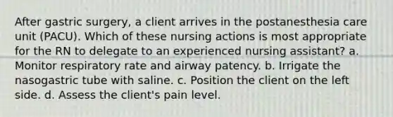 After gastric surgery, a client arrives in the postanesthesia care unit (PACU). Which of these nursing actions is most appropriate for the RN to delegate to an experienced nursing assistant? a. Monitor respiratory rate and airway patency. b. Irrigate the nasogastric tube with saline. c. Position the client on the left side. d. Assess the client's pain level.