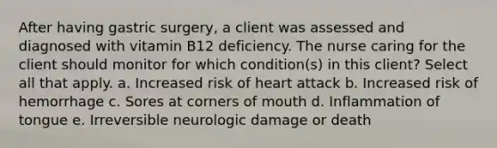 After having gastric surgery, a client was assessed and diagnosed with vitamin B12 deficiency. The nurse caring for the client should monitor for which condition(s) in this client? Select all that apply. a. Increased risk of heart attack b. Increased risk of hemorrhage c. Sores at corners of mouth d. Inflammation of tongue e. Irreversible neurologic damage or death