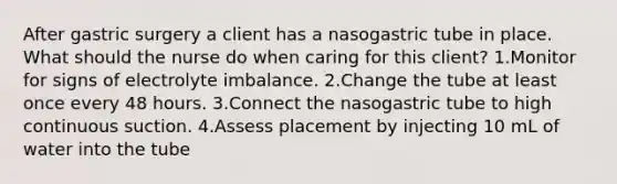 After gastric surgery a client has a nasogastric tube in place. What should the nurse do when caring for this client? 1.Monitor for signs of electrolyte imbalance. 2.Change the tube at least once every 48 hours. 3.Connect the nasogastric tube to high continuous suction. 4.Assess placement by injecting 10 mL of water into the tube