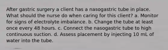 After gastric surgery a client has a nasogastric tube in place. What should the nurse do when caring for this client? a. Monitor for signs of electrolyte imbalance. b. Change the tube at least once every 48 hours. c. Connect the nasogastric tube to high continuous suction. d. Assess placement by injecting 10 mL of water into the tube.