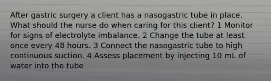 After gastric surgery a client has a nasogastric tube in place. What should the nurse do when caring for this client? 1 Monitor for signs of electrolyte imbalance. 2 Change the tube at least once every 48 hours. 3 Connect the nasogastric tube to high continuous suction. 4 Assess placement by injecting 10 mL of water into the tube