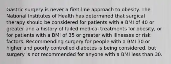 Gastric surgery is never a first-line approach to obesity. The National Institutes of Health has determined that surgical therapy should be considered for patients with a BMI of 40 or greater and a history of failed medical treatments for obesity, or for patients with a BMI of 35 or greater with illnesses or risk factors. Recommending surgery for people with a BMI 30 or higher and poorly controlled diabetes is being considered, but surgery is not recommended for anyone with a BMI less than 30.