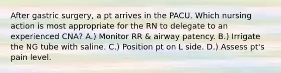 After gastric surgery, a pt arrives in the PACU. Which nursing action is most appropriate for the RN to delegate to an experienced CNA? A.) Monitor RR & airway patency. B.) Irrigate the NG tube with saline. C.) Position pt on L side. D.) Assess pt's pain level.