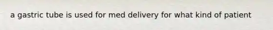a gastric tube is used for med delivery for what kind of patient