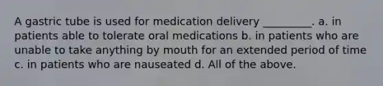 A gastric tube is used for medication delivery _________. a. in patients able to tolerate oral medications b. in patients who are unable to take anything by mouth for an extended period of time c. in patients who are nauseated d. All of the above.