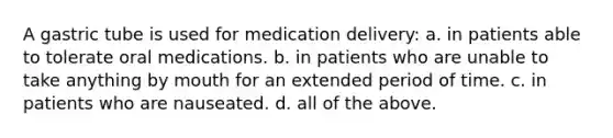 A gastric tube is used for medication delivery: a. in patients able to tolerate oral medications. b. in patients who are unable to take anything by mouth for an extended period of time. c. in patients who are nauseated. d. all of the above.