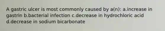 A gastric ulcer is most commonly caused by a(n): a.increase in gastrin b.bacterial infection c.decrease in hydrochloric acid d.decrease in sodium bicarbonate