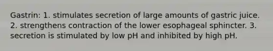 Gastrin: 1. stimulates secretion of large amounts of gastric juice. 2. strengthens contraction of the lower esophageal sphincter. 3. secretion is stimulated by low pH and inhibited by high pH.