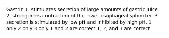 Gastrin 1. stimulates secretion of large amounts of gastric juice. 2. strengthens contraction of the lower esophageal sphincter. 3. secretion is stimulated by low pH and inhibited by high pH. 1 only 2 only 3 only 1 and 2 are correct 1, 2, and 3 are correct