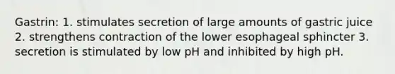 Gastrin: 1. stimulates secretion of large amounts of gastric juice 2. strengthens contraction of the lower esophageal sphincter 3. secretion is stimulated by low pH and inhibited by high pH.