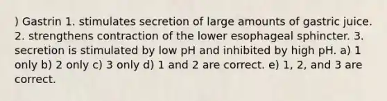 ) Gastrin 1. stimulates secretion of large amounts of gastric juice. 2. strengthens contraction of the lower esophageal sphincter. 3. secretion is stimulated by low pH and inhibited by high pH. a) 1 only b) 2 only c) 3 only d) 1 and 2 are correct. e) 1, 2, and 3 are correct.