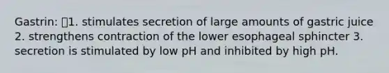 Gastrin: 1. stimulates secretion of large amounts of gastric juice 2. strengthens contraction of the lower esophageal sphincter 3. secretion is stimulated by low pH and inhibited by high pH.