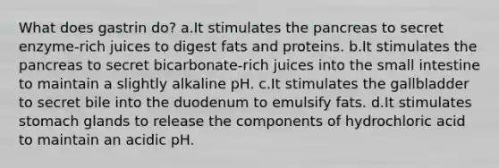 What does gastrin do? a.It stimulates the pancreas to secret enzyme-rich juices to digest fats and proteins. b.It stimulates the pancreas to secret bicarbonate-rich juices into the small intestine to maintain a slightly alkaline pH. c.It stimulates the gallbladder to secret bile into the duodenum to emulsify fats. d.It stimulates stomach glands to release the components of hydrochloric acid to maintain an acidic pH.