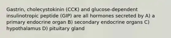 Gastrin, cholecystokinin (CCK) and glucose-dependent insulinotropic peptide (GIP) are all hormones secreted by A) a primary endocrine organ B) secondary endocrine organs C) hypothalamus D) pituitary gland