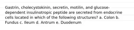 Gastrin, cholecystokinin, secretin, motilin, and glucose-dependent insulinotropic peptide are secreted from endocrine cells located in which of the following structures? a. Colon b. Fundus c. Ileum d. Antrum e. Duodenum