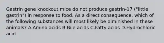 Gastrin gene knockout mice do not produce gastrin-17 ("little gastrin") in response to food. As a direct consequence, which of the following substances will most likely be diminished in these animals? A.Amino acids B.Bile acids C.Fatty acids D.Hydrochloric acid