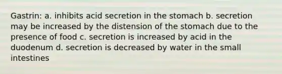 Gastrin: a. inhibits acid secretion in the stomach b. secretion may be increased by the distension of the stomach due to the presence of food c. secretion is increased by acid in the duodenum d. secretion is decreased by water in the small intestines