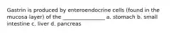 Gastrin is produced by enteroendocrine cells (found in the mucosa layer) of the ________________ a. stomach b. small intestine c. liver d. pancreas