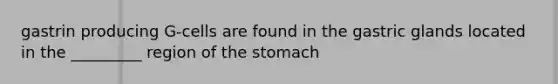 gastrin producing G-cells are found in the gastric glands located in the _________ region of the stomach