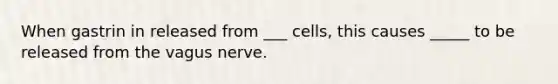 When gastrin in released from ___ cells, this causes _____ to be released from the vagus nerve.