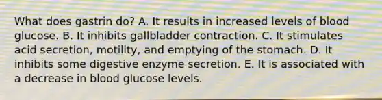 What does gastrin do? A. It results in increased levels of blood glucose. B. It inhibits gallbladder contraction. C. It stimulates acid secretion, motility, and emptying of the stomach. D. It inhibits some digestive enzyme secretion. E. It is associated with a decrease in blood glucose levels.