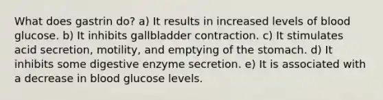 What does gastrin do? a) It results in increased levels of blood glucose. b) It inhibits gallbladder contraction. c) It stimulates acid secretion, motility, and emptying of the stomach. d) It inhibits some digestive enzyme secretion. e) It is associated with a decrease in blood glucose levels.