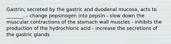 Gastrin, secreted by the gastric and duodenal mucosa, acts to _______. - change pepsinogen into pepsin - slow down the muscular contractions of <a href='https://www.questionai.com/knowledge/kLccSGjkt8-the-stomach' class='anchor-knowledge'>the stomach</a> wall muscles - inhibits the production of the hydrochloric acid - increase the secretions of the gastric glands