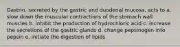 Gastrin, secreted by the gastric and duodenal mucosa, acts to a. slow down the muscular contractions of the stomach wall muscles b. inhibit the production of hydrochloric acid c. increase the secretions of the gastric glands d. change pepsinogen into pepsin e. initiate the digestion of lipids