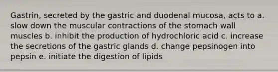 Gastrin, secreted by the gastric and duodenal mucosa, acts to a. slow down the muscular contractions of <a href='https://www.questionai.com/knowledge/kLccSGjkt8-the-stomach' class='anchor-knowledge'>the stomach</a> wall muscles b. inhibit the production of hydrochloric acid c. increase the secretions of the gastric glands d. change pepsinogen into pepsin e. initiate the digestion of lipids